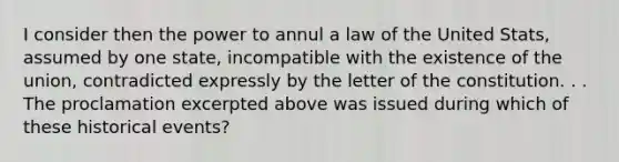 I consider then the power to annul a law of the United Stats, assumed by one state, incompatible with the existence of the union, contradicted expressly by the letter of the constitution. . . The proclamation excerpted above was issued during which of these historical events?