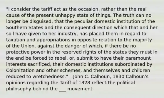 "I consider the tariff act as the occasion, rather than the real cause of the present unhappy state of things. The truth can no longer be disguised, that the peculiar domestic institution of the Southern States and the consequent direction which that and her soil have given to her industry, has placed them in regard to taxation and appropriations in opposite relation to the majority of the Union, against the danger of which, if there be no protective power in the reserved rights of the states they must in the end be forced to rebel, or, submit to have their paramount interests sacrificed, their domestic institutions subordinated by Colonization and other schemes, and themselves and children reduced to wretchedness." --John C. Calhoun, 1830 Calhoun's opinions regarding the Tariff of 1828 reflect the political philosophy behind the ___ movement.