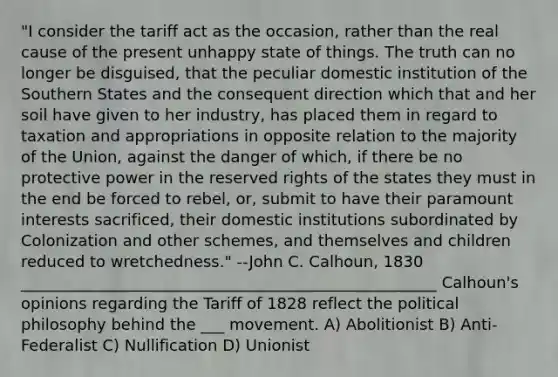 "I consider the tariff act as the occasion, rather than the real cause of the present unhappy state of things. The truth can no longer be disguised, that the peculiar domestic institution of the Southern States and the consequent direction which that and her soil have given to her industry, has placed them in regard to taxation and appropriations in opposite relation to the majority of the Union, against the danger of which, if there be no protective power in the reserved rights of the states they must in the end be forced to rebel, or, submit to have their paramount interests sacrificed, their domestic institutions subordinated by Colonization and other schemes, and themselves and children reduced to wretchedness." --John C. Calhoun, 1830 _____________________________________________________ Calhoun's opinions regarding the Tariff of 1828 reflect the political philosophy behind the ___ movement. A) Abolitionist B) Anti-Federalist C) Nullification D) Unionist