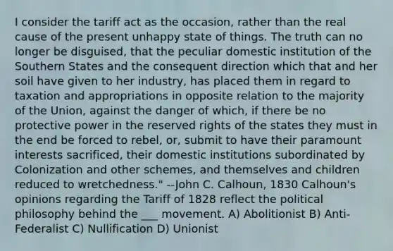 I consider the tariff act as the occasion, rather than the real cause of the present unhappy state of things. The truth can no longer be disguised, that the peculiar domestic institution of the Southern States and the consequent direction which that and her soil have given to her industry, has placed them in regard to taxation and appropriations in opposite relation to the majority of the Union, against the danger of which, if there be no protective power in the reserved rights of the states they must in the end be forced to rebel, or, submit to have their paramount interests sacrificed, their domestic institutions subordinated by Colonization and other schemes, and themselves and children reduced to wretchedness." --John C. Calhoun, 1830 Calhoun's opinions regarding the Tariff of 1828 reflect the <a href='https://www.questionai.com/knowledge/kNvg571RAC-political-philosophy' class='anchor-knowledge'>political philosophy</a> behind the ___ movement. A) Abolitionist B) Anti-Federalist C) Nullification D) Unionist