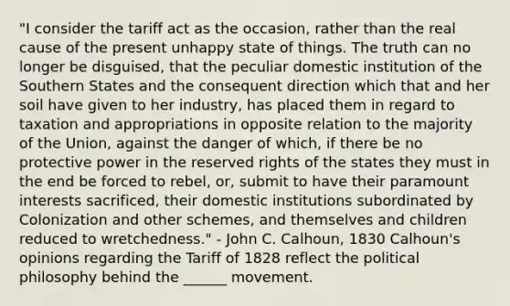 "I consider the tariff act as the occasion, rather than the real cause of the present unhappy state of things. The truth can no longer be disguised, that the peculiar domestic institution of the Southern States and the consequent direction which that and her soil have given to her industry, has placed them in regard to taxation and appropriations in opposite relation to the majority of the Union, against the danger of which, if there be no protective power in the reserved rights of the states they must in the end be forced to rebel, or, submit to have their paramount interests sacrificed, their domestic institutions subordinated by Colonization and other schemes, and themselves and children reduced to wretchedness." - John C. Calhoun, 1830 Calhoun's opinions regarding the Tariff of 1828 reflect the political philosophy behind the ______ movement.