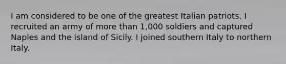 I am considered to be one of the greatest Italian patriots. I recruited an army of more than 1,000 soldiers and captured Naples and the island of Sicily. I joined southern Italy to northern Italy.