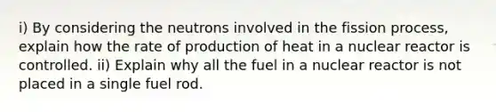 i) By considering the neutrons involved in the fission process, explain how the rate of production of heat in a nuclear reactor is controlled. ii) Explain why all the fuel in a nuclear reactor is not placed in a single fuel rod.