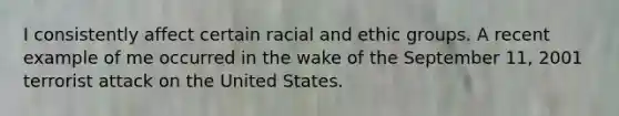 I consistently affect certain racial and ethic groups. A recent example of me occurred in the wake of the September 11, 2001 terrorist attack on the United States.