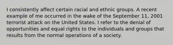 I consistently affect certain racial and ethnic groups. A recent example of me occurred in the wake of the September 11, 2001 terrorist attack on the United States. I refer to the denial of opportunities and equal rights to the individuals and groups that results from the normal operations of a society.