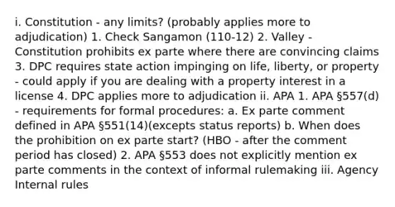 i. Constitution - any limits? (probably applies more to adjudication) 1. Check Sangamon (110-12) 2. Valley - Constitution prohibits ex parte where there are convincing claims 3. DPC requires state action impinging on life, liberty, or property - could apply if you are dealing with a property interest in a license 4. DPC applies more to adjudication ii. APA 1. APA §557(d) - requirements for formal procedures: a. Ex parte comment defined in APA §551(14)(excepts status reports) b. When does the prohibition on ex parte start? (HBO - after the comment period has closed) 2. APA §553 does not explicitly mention ex parte comments in the context of informal rulemaking iii. Agency Internal rules