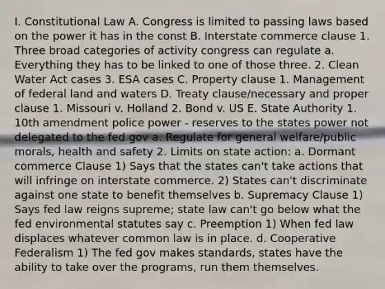 I. Constitutional Law A. Congress is limited to passing laws based on the power it has in the const B. Interstate commerce clause 1. Three broad categories of activity congress can regulate a. Everything they has to be linked to one of those three. 2. Clean Water Act cases 3. ESA cases C. Property clause 1. Management of federal land and waters D. Treaty clause/necessary and proper clause 1. Missouri v. Holland 2. Bond v. US E. State Authority 1. 10th amendment police power - reserves to the states power not delegated to the fed gov a. Regulate for general welfare/public morals, health and safety 2. Limits on state action: a. Dormant commerce Clause 1) Says that the states can't take actions that will infringe on interstate commerce. 2) States can't discriminate against one state to benefit themselves b. Supremacy Clause 1) Says fed law reigns supreme; state law can't go below what the fed environmental statutes say c. Preemption 1) When fed law displaces whatever common law is in place. d. Cooperative Federalism 1) The fed gov makes standards, states have the ability to take over the programs, run them themselves.