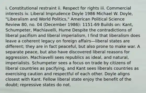 i. Constitutional restraint ii. Respect for rights iii. Commercial interests iv. Liberal Imprudence Doyle 1986 Michael W. Doyle, "Liberalism and World Politics," American Political Science Review 80, no. 04 (December 1986): 1151-69 Builds on: Kant, Schumpeter, Machiavelli, Hume Despite the contradictions of liberal pacifism and liberal imperialism, I find that liberalism does leave a coherent legacy on foreign affairs—liberal states are different; they are in fact peaceful, but also prone to make war. A separate peace, but also have discovered liberal reasons for aggression. Machiavelli sees republics as ideal, and natural, imperialists. Schumpeter sees a focus on trade by citizens of liberal countries as pacifying, and Kant sees liberals countries as exercising caution and respectful of each other. Doyle aligns closest with Kant. Fellow liberal state enjoy the benefit of the doubt; repressive states do not.