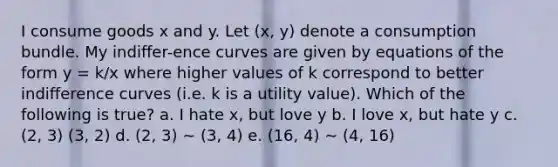 I consume goods x and y. Let (x, y) denote a consumption bundle. My indiﬀer-ence curves are given by equations of the form y = k/x where higher values of k correspond to better indiﬀerence curves (i.e. k is a utility value). Which of the following is true? a. I hate x, but love y b. I love x, but hate y c. (2, 3) (3, 2) d. (2, 3) ∼ (3, 4) e. (16, 4) ∼ (4, 16)