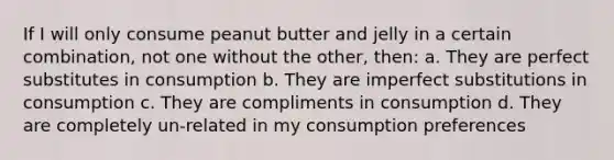 If I will only consume peanut butter and jelly in a certain combination, not one without the other, then: a. They are perfect substitutes in consumption b. They are imperfect substitutions in consumption c. They are compliments in consumption d. They are completely un-related in my consumption preferences