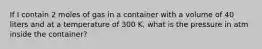 If I contain 2 moles of gas in a container with a volume of 40 liters and at a temperature of 300 K, what is the pressure in atm inside the container?