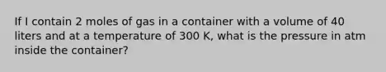 If I contain 2 moles of gas in a container with a volume of 40 liters and at a temperature of 300 K, what is the pressure in atm inside the container?