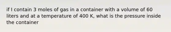 if I contain 3 moles of gas in a container with a volume of 60 liters and at a temperature of 400 K, what is the pressure inside the container