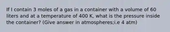 If I contain 3 moles of a gas in a container with a volume of 60 liters and at a temperature of 400 K, what is the pressure inside the container? (Give answer in atmospheres;i.e 4 atm)