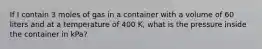 If I contain 3 moles of gas in a container with a volume of 60 liters and at a temperature of 400 K, what is the pressure inside the container in kPa?