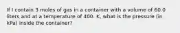 If I contain 3 moles of gas in a container with a volume of 60.0 liters and at a temperature of 400. K, what is the pressure (in kPa) inside the container?