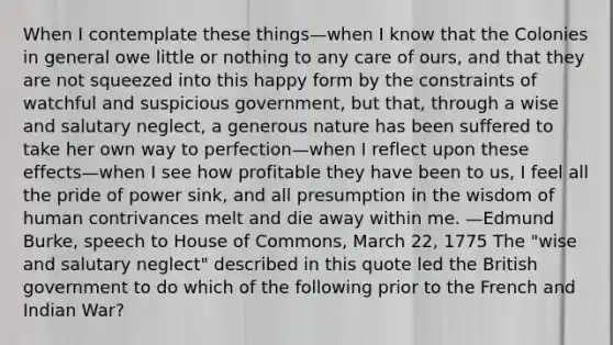 When I contemplate these things—when I know that the Colonies in general owe little or nothing to any care of ours, and that they are not squeezed into this happy form by the constraints of watchful and suspicious government, but that, through a wise and salutary neglect, a generous nature has been suffered to take her own way to perfection—when I reflect upon these effects—when I see how profitable they have been to us, I feel all the pride of power sink, and all presumption in the wisdom of human contrivances melt and die away within me. —Edmund Burke, speech to House of Commons, March 22, 1775 The "wise and salutary neglect" described in this quote led the British government to do which of the following prior to the French and Indian War?