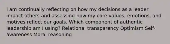 I am continually reflecting on how my decisions as a leader impact others and assessing how my core values, emotions, and motives reflect our goals. Which component of authentic leadership am I using? Relational transparency Optimism Self-awareness Moral reasoning