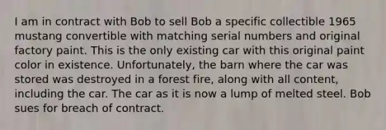 I am in contract with Bob to sell Bob a specific collectible 1965 mustang convertible with matching serial numbers and original factory paint. This is the only existing car with this original paint color in existence. Unfortunately, the barn where the car was stored was destroyed in a forest fire, along with all content, including the car. The car as it is now a lump of melted steel. Bob sues for breach of contract.