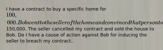 I have a contract to buy a specific home for 100,000. Bob went to the seller of the home and convinced that person to sell the home to Bob by offering150,000. The seller cancelled my contract and sold the house to Bob. Do I have a cause of action against Bob for inducing the seller to breach my contract..