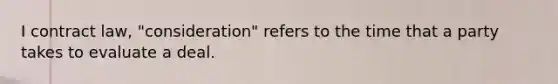 I contract law, "consideration" refers to the time that a party takes to evaluate a deal.