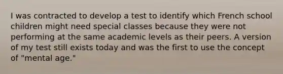 I was contracted to develop a test to identify which French school children might need special classes because they were not performing at the same academic levels as their peers. A version of my test still exists today and was the first to use the concept of "mental age."