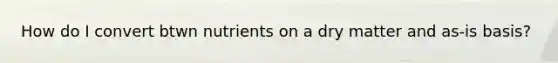 How do I convert btwn nutrients on a dry matter and as-is basis?