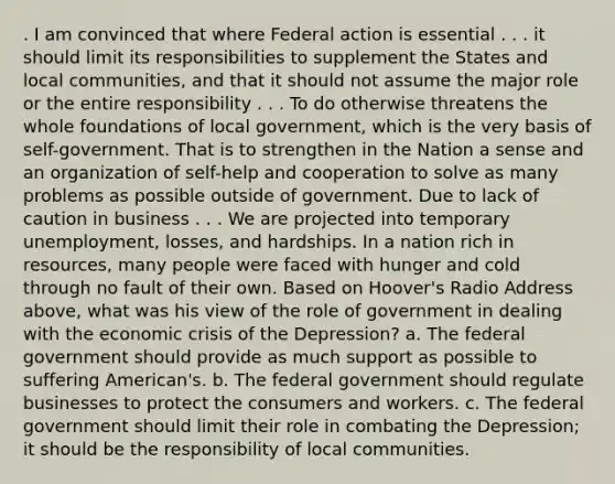 . I am convinced that where Federal action is essential . . . it should limit its responsibilities to supplement the States and local communities, and that it should not assume the major role or the entire responsibility . . . To do otherwise threatens the whole foundations of local government, which is the very basis of self-government. That is to strengthen in the Nation a sense and an organization of self-help and cooperation to solve as many problems as possible outside of government. Due to lack of caution in business . . . We are projected into temporary unemployment, losses, and hardships. In a nation rich in resources, many people were faced with hunger and cold through no fault of their own. Based on Hoover's Radio Address above, what was his view of the role of government in dealing with the economic crisis of the Depression? a. The federal government should provide as much support as possible to suffering American's. b. The federal government should regulate businesses to protect the consumers and workers. c. The federal government should limit their role in combating the Depression; it should be the responsibility of local communities.