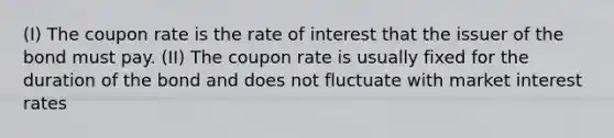 (I) The coupon rate is the rate of interest that the issuer of the bond must pay. (II) The coupon rate is usually fixed for the duration of the bond and does not fluctuate with market interest rates