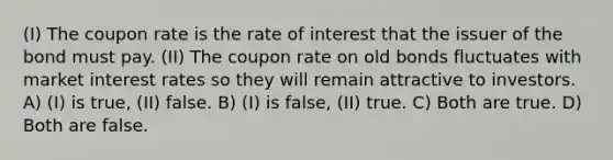 (I) The coupon rate is the rate of interest that the issuer of the bond must pay. (II) The coupon rate on old bonds fluctuates with market interest rates so they will remain attractive to investors. A) (I) is true, (II) false. B) (I) is false, (II) true. C) Both are true. D) Both are false.