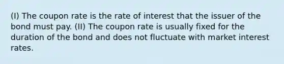 (I) The coupon rate is the rate of interest that the issuer of the bond must pay. (II) The coupon rate is usually fixed for the duration of the bond and does not fluctuate with market interest rates.