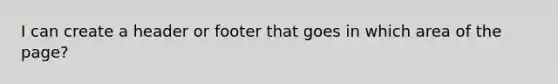 I can create a header or footer that goes in which area of the page?