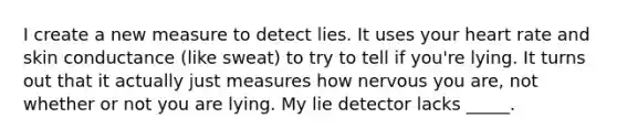 I create a new measure to detect lies. It uses your heart rate and skin conductance (like sweat) to try to tell if you're lying. It turns out that it actually just measures how nervous you are, not whether or not you are lying. My lie detector lacks _____.