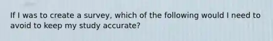 If I was to create a survey, which of the following would I need to avoid to keep my study accurate?