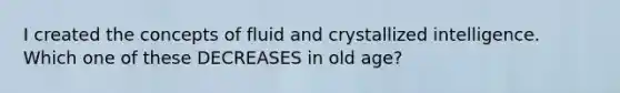 I created the concepts of fluid and crystallized intelligence. Which one of these DECREASES in old age?