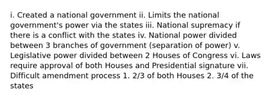 i. Created a national government ii. Limits the national government's power via the states iii. National supremacy if there is a conflict with the states iv. National power divided between 3 branches of government (separation of power) v. Legislative power divided between 2 Houses of Congress vi. Laws require approval of both Houses and Presidential signature vii. Difficult amendment process 1. 2/3 of both Houses 2. 3/4 of the states