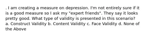 . I am creating a measure on depression. I'm not entirely sure if it is a good measure so I ask my "expert friends". They say it looks pretty good. What type of validity is presented in this scenario? a. Construct Validity b. Content Validity c. Face Validity d. None of the Above