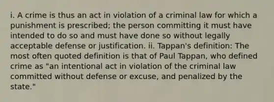 i. A crime is thus an act in violation of a criminal law for which a punishment is prescribed; the person committing it must have intended to do so and must have done so without legally acceptable defense or justification. ii. Tappan's definition: The most often quoted definition is that of Paul Tappan, who defined crime as "an intentional act in violation of the criminal law committed without defense or excuse, and penalized by the state."