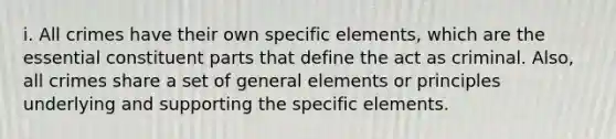 i. All crimes have their own specific elements, which are the essential constituent parts that define the act as criminal. Also, all crimes share a set of general elements or principles underlying and supporting the specific elements.