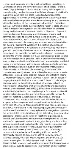 I. crises and traumatic events in school settings -shootings II. Definitions of crisis and key elements of crisis theory -crisis: a period of psychological disequilibrium during which a person's normal coping mechanisms are insufficient -danger: individual's inability to cope with this state -opportunity: unexpected opportunities for growth and development that can occur when individuals discover previously unknown strengths and resources within themselves III. the components of a crisis 1. hazardous event 2. vulnerable state 3. precipitating factor 4. state of active crisis 5. stage of reintegration or crisis resolution IV. disaster theory and phases of stress reactions in a disaster 1. impact 2. recoil and rescue 3. recovery V. definitions of trauma and common reactions to trauma 1. type I: one and done 2. type 2: repeated trauma VI. PTSD A. four clusters of PT symptoms 1. intrusion -recurrent distressing memories of event -dissociation can occur 2. persistent avoidance 3. negative alterations in cognitions and mood 4. hyperarousal and reactivity -trauma vs grief VII. predictors of distress -amount of exposure to trauma -meaning of the event to the individual -malignant meanings attached to events -violation of basic assumptions -prior trauma VIII. microlevel/clinical practice -help is provided immediately -interventions at the time of the crisis are time sensitive and brief -social worker takes an active stance in helping efforts -primary goal of intervention is reduction of symptoms -interventions often include combination of counseling, provision of info, concrete community resources and tangible support -expression of feelings -strategies for problem-solving and effective coping IX. macrolevel/organizational practice A. level I crisis: personal tragedy for one individual at one school B. level II crisis: major personal crisis or threatening incident at a single school, or major disaster elsewhere that affects students and teachers C. level III crisis: disaster that directly affects one or more schools X. crisis team activation -no psychological interventions should be attempted -keep order, provide info, respond to rumors A. teachers' meeting B. notification of students XI. ongoing consultation with and support to teachers and school staff XII. scope of school response and support services for students -three tiers of services -focus on students who have acute stress disorder, are bereaved, have preexisting psychiatric conditions, require medical attention, or experienced prolonged exposure to the incident XIII. critical incident stress debriefing 1. review what occurred 2. process wide range of reactions experienced 3. provide psychoeducation about normative responses to trauma and useful coping mechanisms 4. engage the group in problem solving, support, and mutual aid to help members practice self care 5. provide referrals for individuals who require further assistance XIV. working with parents and the community A. rumor control mechanisms B. working with the media C. community healing and memorial activities XV. secondary traumatic stress, vicarious traumatization and self-care XVI. practice examples of crisis intervention in schools: natural disasters XVII. violence and suicide assessment, intervention and prevention A. suicide assessment, intervention and prevention