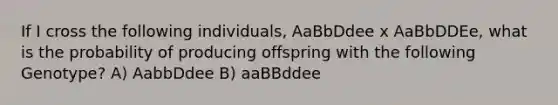 If I cross the following individuals, AaBbDdee x AaBbDDEe, what is the probability of producing offspring with the following Genotype? A) AabbDdee B) aaBBddee