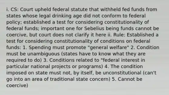 i. CS: Court upheld federal statute that withheld fed funds from states whose legal drinking age did not conform to federal policy; established a test for considering constitutionality of federal funds; important one for Sebelius being funds cannot be coercive, but court does not clarify it here ii. Rule: Established a test for considering constitutionality of conditions on federal funds: 1. Spending must promote "general welfare" 2. Condition must be unambiguous (states have to know what they are required to do) 3. Conditions related to "federal interest in particular national projects or programs) 4. The condition imposed on state must not, by itself, be unconstitutional (can't go into an area of traditional state concern) 5. Cannot be coercive)