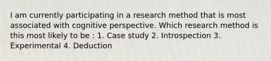 I am currently participating in a research method that is most associated with cognitive perspective. Which research method is this most likely to be : 1. Case study 2. Introspection 3. Experimental 4. Deduction