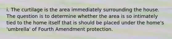 i. The curtilage is the area immediately surrounding the house. The question is to determine whether the area is so intimately tied to the home itself that is should be placed under the home's 'umbrella' of Fourth Amendment protection.