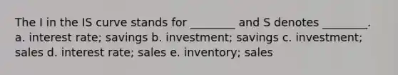 The I in the IS curve stands for ________ and S denotes ________. a. interest rate; savings b. investment; savings c. investment; sales d. interest rate; sales e. inventory; sales