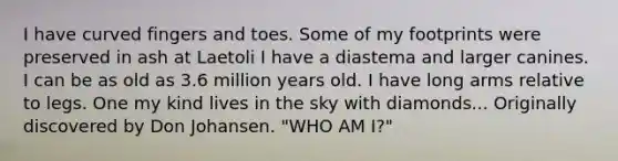 I have curved fingers and toes. Some of my footprints were preserved in ash at Laetoli I have a diastema and larger canines. I can be as old as 3.6 million years old. I have long arms relative to legs. One my kind lives in the sky with diamonds... Originally discovered by Don Johansen. "WHO AM I?"