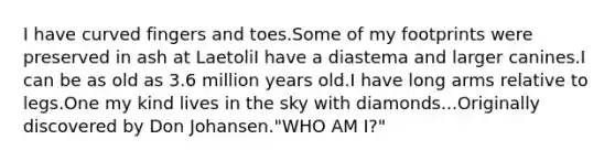 I have curved fingers and toes.Some of my footprints were preserved in ash at LaetoliI have a diastema and larger canines.I can be as old as 3.6 million years old.I have long arms relative to legs.One my kind lives in the sky with diamonds...Originally discovered by Don Johansen."WHO AM I?"