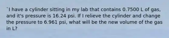 `I have a cylinder sitting in my lab that contains 0.7500 L of gas, and it's pressure is 16.24 psi. If I relieve the cylinder and change the pressure to 6.961 psi, what will be the new volume of the gas in L?