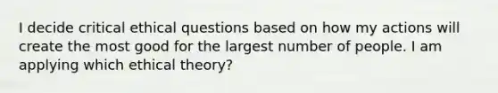 I decide critical ethical questions based on how my actions will create the most good for the largest number of people. I am applying which ethical theory?