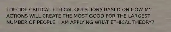 I DECIDE CRITICAL ETHICAL QUESTIONS BASED ON HOW MY ACTIONS WILL CREATE THE MOST GOOD FOR THE LARGEST NUMBER OF PEOPLE. I AM APPLYING WHAT ETHICAL THEORY?